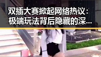 双插大赛掀起网络热议:极端玩法背后隐藏的深层次问题