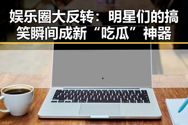 娱乐圈大反转：明星们的搞笑瞬间成新“吃瓜”神器