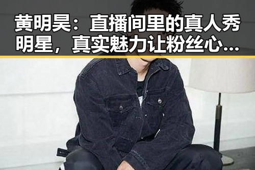 黄明昊：直播间里的真人秀明星，真实魅力让粉丝心动不已
