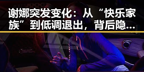 谢娜突发变化：从“快乐家族”到低调退出，背后隐藏的真相揭秘